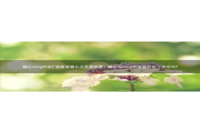 糖心vlog晚晚：糖心vlog约会(\